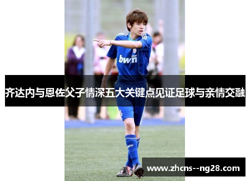 齐达内与恩佐父子情深五大关键点见证足球与亲情交融