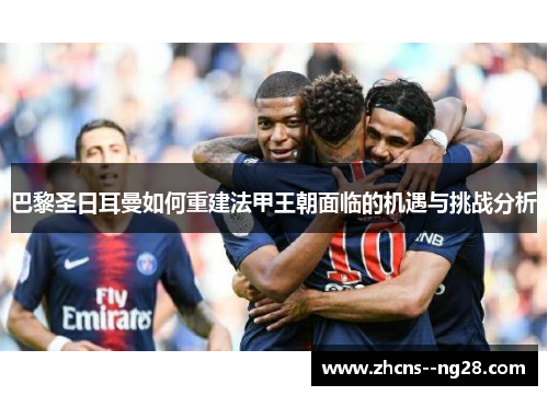 巴黎圣日耳曼如何重建法甲王朝面临的机遇与挑战分析