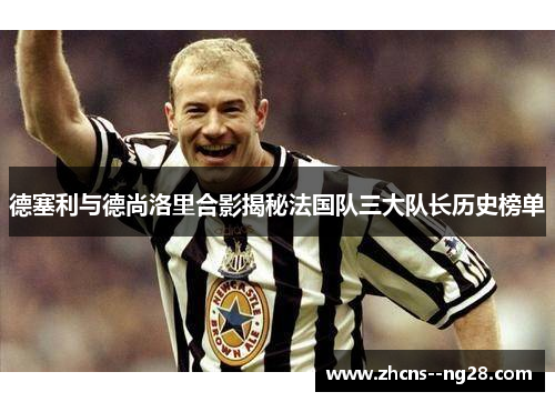 德塞利与德尚洛里合影揭秘法国队三大队长历史榜单