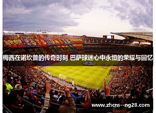 梅西在诺坎普的传奇时刻 巴萨球迷心中永恒的荣耀与回忆