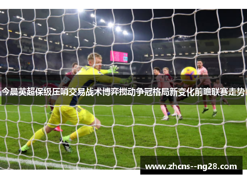 今晨英超保级压哨交易战术博弈搅动争冠格局新变化前瞻联赛走势