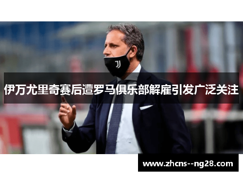 伊万尤里奇赛后遭罗马俱乐部解雇引发广泛关注