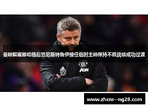 曼联解雇滕哈格后范尼斯特鲁伊接任临时主帅保持不败战绩成功过渡