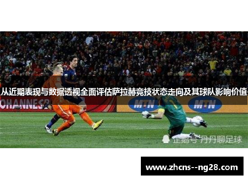从近期表现与数据透视全面评估萨拉赫竞技状态走向及其球队影响价值